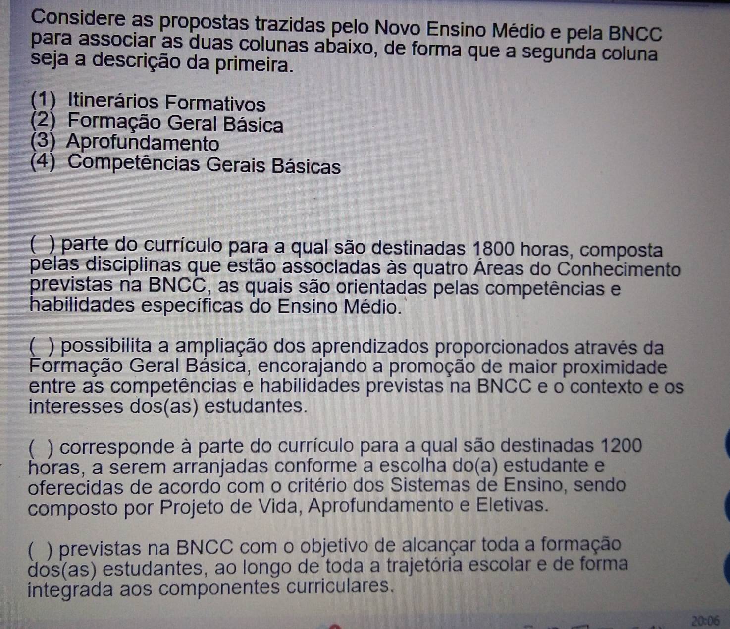 Considere as propostas trazidas pelo Novo Ensino Médio e pela BNCC
para associar as duas colunas abaixo, de forma que a segunda coluna
seja a descrição da primeira.
(1) Itinerários Formativos
(2) Formação Geral Básica
(3) Aprofundamento
(4) Competências Gerais Básicas
( ) parte do currículo para a qual são destinadas 1,800 horas, composta
pelas disciplinas que estão associadas às quatro Áreas do Conhecimento
previstas na BNCC, as quais são orientadas pelas competências e
habilidades específicas do Ensino Médio.
( ) possibilita a ampliação dos aprendizados proporcionados através da
Formação Geral Básica, encorajando a promoção de maior proximidade
entre as competências e habilidades previstas na BNCC e o contexto e os
interesses dos(as) estudantes.
( ) corresponde à parte do currículo para a qual são destinadas 1200
horas, a serem arranjadas conforme a escolha do(a) estudante e
oferecidas de acordo com o critério dos Sistemas de Ensino, sendo
composto por Projeto de Vida, Aprofundamento e Eletivas.
( ) previstas na BNCC com o objetivo de alcançar toda a formação
dos(as) estudantes, ao longo de toda a trajetória escolar e de forma
integrada aos componentes curriculares.
20:06