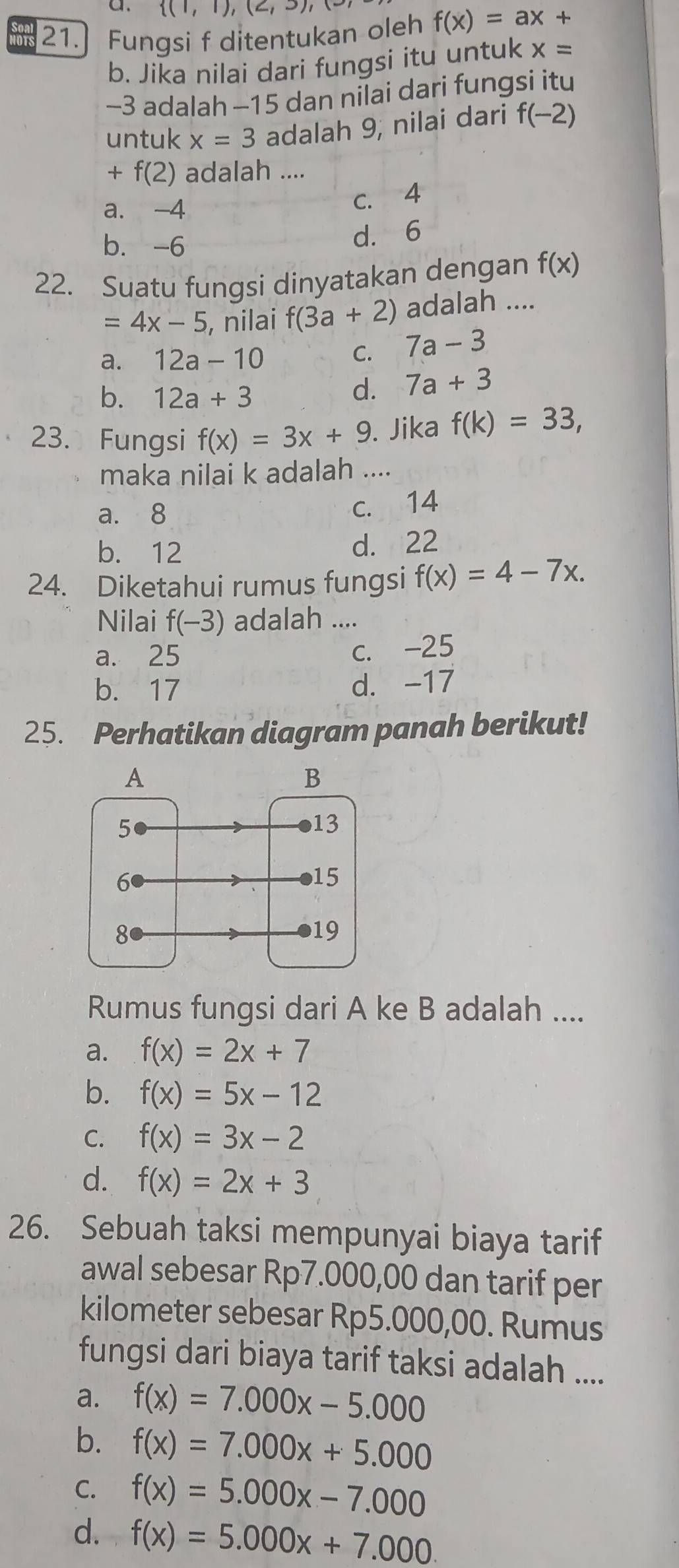  (1,1),(2,3),(3)
21. Fungsi f ditentukan oleh f(x)=ax+
b. Jika nilai dari fungsi itu untuk x=
-3 adalah -15 dan nilai dari fungsi itu
untuk x=3 adalah 9, nilai dari f(-2)
+f(2) adalah ....
a. -4 c. 4
b. -6
d. 6
22. Suatu fungsi dinyatakan dengan f(x)
=4x-5 , nilai f(3a+2) adalah ....
a. 12a-10
C. 7a-3
b. 12a+3
d. 7a+3
23. Fungsi f(x)=3x+9. Jika f(k)=33, 
maka nilai k adalah ....
a. 8
c. 14
b. 12
d. 22
24. Diketahui rumus fungsi f(x)=4-7x. 
Nilai f(-3) adalah ....
a. 25 c. -25
b. 17 d. -17
25. Perhatikan diagram panah berikut!
Rumus fungsi dari A ke B adalah ....
a. f(x)=2x+7
b. f(x)=5x-12
C. f(x)=3x-2
d. f(x)=2x+3
26. Sebuah taksi mempunyai biaya tarif
awal sebesar Rp7.000,00 dan tarif per
kilometer sebesar Rp5.000,00. Rumus
fungsi dari biaya tarif taksi adalah ....
a. f(x)=7.000x-5.000
b. f(x)=7.000x+5.000
C. f(x)=5.000x-7.000
d. f(x)=5.000x+7.000.