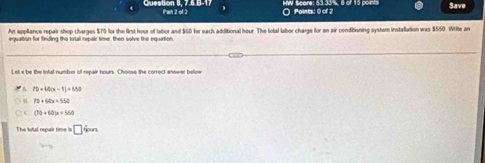 Question 8, 7.6.B-17 HW Score: 53.33%, 8 of 15 points Save
Part 2 of 2 Points: 0 of 2
An appliance repair shop charges $70 for the first hour of labor and $60 for each additional hour The total labor charge for an air conditioning system installation was $550 Write an
equation for finding the total repair time, then solve the equation.
Let x be the total number of repair hours. Choose the correct answer below
A. 70+60(x-1)=550
B. 70+60x=550
C (70+60)x=550
The total repair time is □ Hours