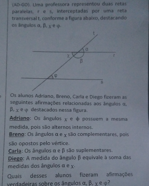 (AD-GO). Uma professora representou duas retas
paralelas, r e s, interceptadas por uma reta
transversal t, conforme a figura abaixo, destacando
os ângulos α, β, χ e φ.
Os alunos Adriano, Breno, Carla e Diego fizeram as
seguintes afirmações relacionadas aos ângulos α,
β, χ e φ destacados nessa figura.
Adriano: Os ângulos χ e φ possuem a mesma
medida, pois são alternos internos.
Breno: Os ângulos α e x são complementares, pois
são opostos pelo vértice.
Carla: Os ângulos α e β são suplementares.
Diego: A medida do ângulo β equivale à soma das
medidas dos ângulos α e x.
Quais desses alunos fizeram afirmações
verdadeiras sobre os ângulos α, β, χ e φ?