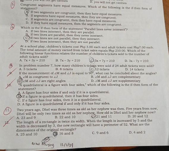 ou wi not get envite . D. you will not get cavities
5. Congruent segments have equal measures. Which of the following is the if-then form of
statement?
A If two segments are congruent, then they have equal measures.
B. If segments have equal measures, then they are congruent.
C. If segments are congruent, then they have equal measures
D. If they have equal measures, then the segments are congruent.
Which is the If-then form of the statement “Parallel lines never intersect”?
A. If two lines intersect, then they are parallel.
B. If two lines are parallel, then they never intersect.
C. If two lines are not parallel, then they intersect.
D. If two lines intersect, then they are not parallel.
At a school play, children's tickets cost Php 3.00 each and adult tickets cost Php7.00 each.
The total amount of money earned from ticket sales equals Php 210.00. Which of the
following linear functions relates the number of children's tickets sold to the number of
adult tickets sold?
A. 7x+3y=210 B. 7x-3y=210 3x+7y=210 D. 3x-7y=210
8 In problem number 7, how many children's tickets were sold if 24 adult tickets were sold? D. 14 tickets
A. 5 tickets B. 8 tickets C. 12 tickets
If the measurement of ∠ M and ∠ J is equal to 90° , what can be concluded about the angles?
A ∠ M is congruent to J B. ∠ M and ∠ J are complementary
c ∠ M and ∠ J are right angles D. ∠ M and ∠ J are supplementary
16. "A quadrilateral is a figure with four sides," which of the following is the if-then form of the
statement?
A. A figure has four sides if and only if it is a quadrilateral.
B. If a figure is quadrilateral, then it has four sides.
C. If a figure has four sides, then it is a quadrilateral.
D. A figure is a quadrilateral if and only if it has four sides.
1.) Two years ago, Dhel was three times as old as her nephew was then. Five years from now,
Dhel will be only two times as old as her nephew. How old is Dhel and her nephew now?
A. 23 and 9 B. 22 and 10  21 and 11 D. 20 and 12
12. The length of a rectangle is twice its width. When the length is increased by 5 and the
width is decreased by 3, the new rectangle will have a perimeter of 52. What are the
dimensions of the original rectangle?
A. 25 and 10 16 and 8 C. 9 and 6 D. 4 and 2