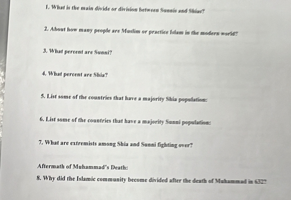 What is the main divide or division between Sunnis and Shias? 
2. About how many people are Muslim or practice Islam in the modern world? 
3. What percent are Sunni? 
4. What percent are Shia? 
5. List some of the countries that have a majority Shia population: 
6. List some of the countries that have a majority Sunni population: 
7. What are extremists among Shia and Sunni fighting over? 
Aftermath of Muhammad’s Death: 
8. Why did the Islamic community become divided after the death of Muhammed in 6327