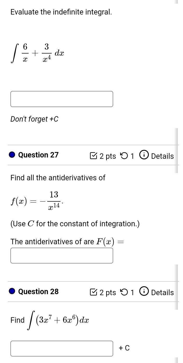 Evaluate the indefinite integral.
∈t  6/x + 3/x^4 dx
Don't forget +C 
Question 27 C 2 pts^ D1 Details 
Find all the antiderivatives of
f(x)=- 13/x^(14) . 
(Use C for the constant of integration.) 
The antiderivatives of are F(x)=
Question 28 2 pts 0 1 Details 
Find ∈t (3x^7+6x^6)dx
□ +C