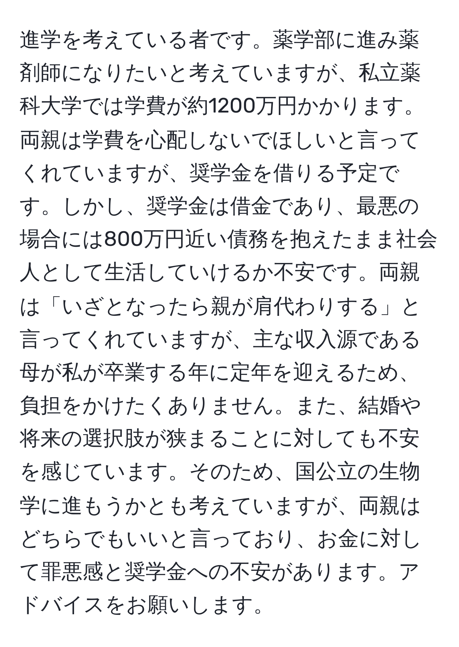 進学を考えている者です。薬学部に進み薬剤師になりたいと考えていますが、私立薬科大学では学費が約1200万円かかります。両親は学費を心配しないでほしいと言ってくれていますが、奨学金を借りる予定です。しかし、奨学金は借金であり、最悪の場合には800万円近い債務を抱えたまま社会人として生活していけるか不安です。両親は「いざとなったら親が肩代わりする」と言ってくれていますが、主な収入源である母が私が卒業する年に定年を迎えるため、負担をかけたくありません。また、結婚や将来の選択肢が狭まることに対しても不安を感じています。そのため、国公立の生物学に進もうかとも考えていますが、両親はどちらでもいいと言っており、お金に対して罪悪感と奨学金への不安があります。アドバイスをお願いします。