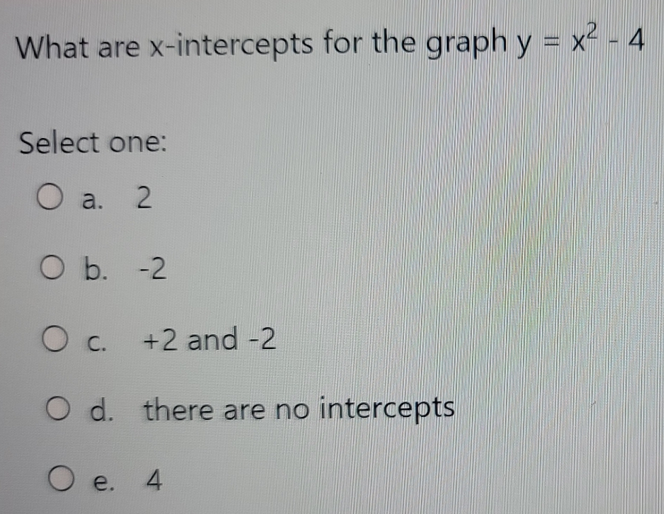 What are x-intercepts for the graph y=x^2-4
Select one:
a. 2
b. -2
c. +2 and -2
d. there are no intercepts
e. 4