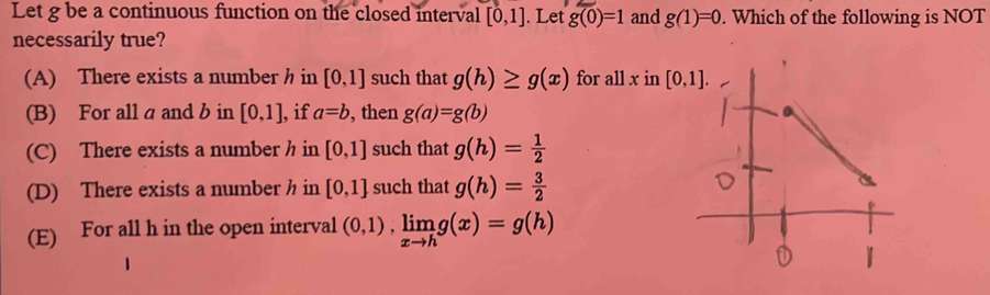 Let g be a continuous function on the closed interval [0,1]. Let g(0)=1 and g(1)=0. Which of the following is NOT
necessarily true?
(A) There exists a number h in [0,1] such that g(h)≥ g(x) for all x in
(B) For alla and b in [0,1] , if a=b , then g(a)=g(b)
(C) There exists a number h in [0,1] such that g(h)= 1/2 
(D) There exists a number h in [0,1] such that g(h)= 3/2 
(E) For all h in the open interval (0,1),limlimits _xto hg(x)=g(h)