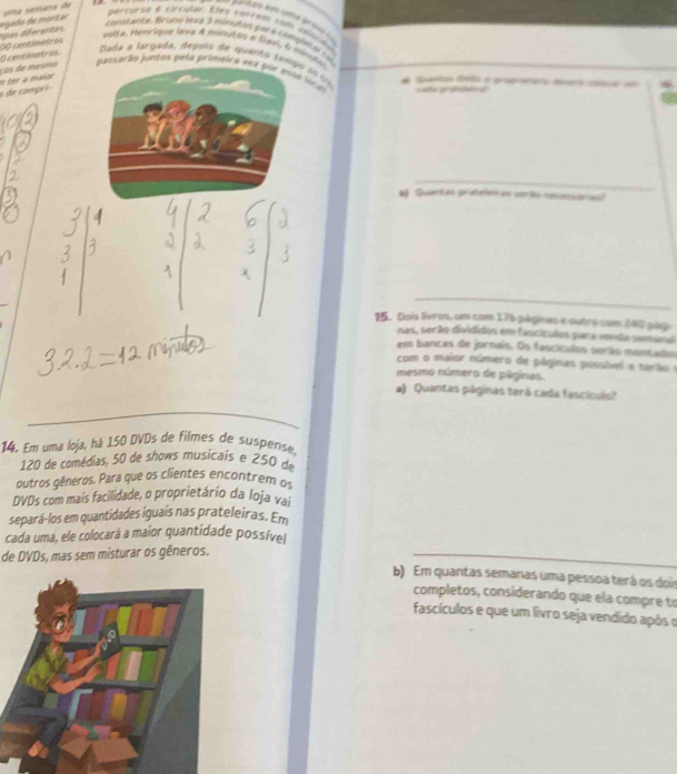 uma semana de
00 centimetros pas dferentes egedo de montar 
percurso é circular. Eles correm cofo velícito 
constanca, Bruno Jeua 3 minuñas por a contgbel e 1 46
volta, Henrique leva 4 minutos e Npr, 6 minglo 
pessarão juntos pela primeira vez por esse loc a cata ga d 
n ter a maior ços de mesmo O contimetros. Dada e largada, depois de quanto tam s o la 
s de compri 
_ 
M Qertas proteteir as cel heosderiad 
_ 
15. Dois livros, um com 176 págines e sutro com 240 gig 
nas, serão divididos em fascículos para venda semana 
em bancas de jornais. Os fascículos serião moncados 
com o maior número de páginas posslvel e terãoe 
mesmo número de páginas. 
a) Quantas páginas terá cada fascículs? 
_ 
14. Em uma loja, há 150 DVDs de filmes de suspense,
120 de comédias, 50 de shows musicais e 250 de 
outros qêneros. Para que os clientes encontrem os 
DVDs com mais facilidade, o proprietário da Ioja vai 
separá-los em quantidades iguais nas prateleiras. Em 
cada uma, ele colocará a maior quantidade possíve 
de DVDs, mas sem misturar os gêneros. 
_ 
b) Em quantas semanas uma pessoa terá os dois 
completos, considerando que ela compre to 
fascículos e que um livro seja vendido após o