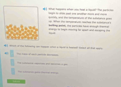 What happens when you heat a liquid? The particles
begin to slide past one another more and more
quickly, and the temperature of the substance goes
up. When the temperature reaches the substance's
boiling point, the particles have enough thermal
energy to begin moving far apart and escaping the
liquid.
1) Which of the following can happen when a liquid is heated? Select all that apply.
i) The mass of each particle decreases.
The substance vaporizes and becomes a gas.
The substance gains thermal energy.
%ob+=a