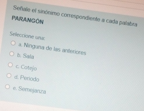 Señale el sinónimo correspondiente a cada palabra
PARANGÓN
Seleccione una:
a. Ninguna de las anteriores
b. Sala
c. Cotejo
d. Periodo
e. Semejanza