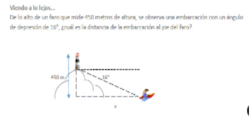 Viendo a lo lejos._ 
De lo alto de un faro que mide 450 metros de altura, se observa una embarcación con un ángulo 
de depresión de 10° ' cuail es la distancia de la embarcación al pie del faro?
450 m .16°
x