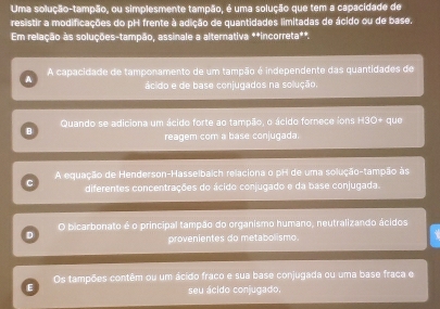 Uma solução-tampão, ou simplesmente tampão, é uma solução que tem a capacidade de
resistir a modificações do pH frente à adição de quantidades limitadas de ácido ou de base.
Em relação às soluções-tampão, assinale a alternativa **incorreta**.
A A capacidade de tamponamento de um tampão é independente das quantidades de
ácido e de base conjugados na solução
Quando se adiciona um ácido forte ao tampão, o ácido fornece ions H3O+ que
B
reagem com a base conjugada.
A equação de Henderson-Hasselbaich relaciona o pH de uma solução-tampão às
diferentes concentrações do ácido conjugado e da base conjugada.
O bicarbonato é o principal tampão do organismo humano, neutralizando ácidos
D
provenientes do metabolismo.
E Os tampões contêm ou um ácido fraco e sua base conjugada ou uma base fraca e
seu ácido conjugado.