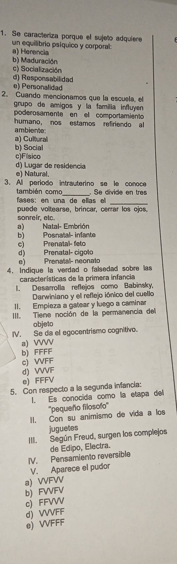 Se caracteriza porque el sujeto adquiere
un equilibrio psíquico y corporal:
a) Herencia
b) Maduración
c) Socialización
d) Responsabilidad
e) Personalidad
2. Cuando mencionamos que la escuela, el
grupo de amigos y la familia influyen 
poderosamente en el comportamiento
humano, nos estamos refiriendo al
ambiente:
a) Cultural
b) Social
c)Físico
d) Lugar de residencia
e) Natural.
3. Al periodo intrauterino se le conoce
también como . Se divide en tres
fases: en una de ellas el_
puede voltearse, brincar, cerrar los ojos,
sonreír, etc.
a) Natal- Embrión
b) Posnatal- infante
c) Prenatal- feto
d) Prenatal- cigoto
e) Prenatal- neonato
4. Indique la verdad o falsedad sobre las
características de la primera infancia
I. Desarrolla reflejos como Babinsky,
Darwiniano y el reflejo iónico del cuello
II. Empieza a gatear y luego a caminar
III. Tiene noción de la permanencia del
objeto
IV. Se da el egocentrismo cognitivo.
a) VVVV
b) FFFF
c) VVFF
d) VVVF
e) FFFV
5. Con respecto a la segunda infancia:
I. Es conocida como la etapa del
“pequeño filosofo”
II. Con su animismo de vida a los
juguetes
III. Según Freud, surgen los complejos
de Edipo, Electra.
IV. Pensamiento reversible
V. Aparece el pudor
a) VVFVV
b FVVFV
c) FFVVV
d) VVVFF
e) VVFFF