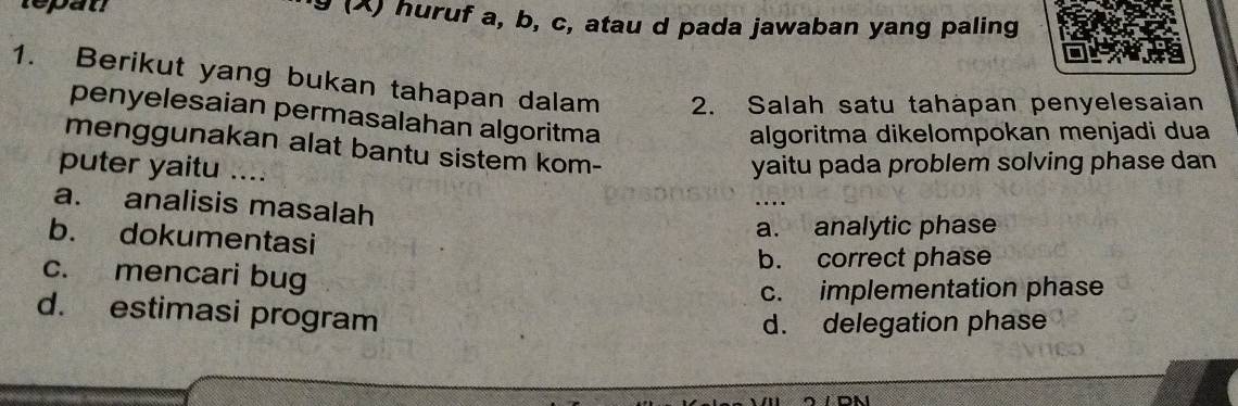 tepat 9 (X) huruf a, b, c, atau d pada jawaban yang paling
1. Berikut yang bukan tahapan dalam 2. Salah satu tahapan penyelesaian
penyelesaian permasalahan algoritma
algoritma dikelompokan menjadi dua
menggunakan alat bantu sistem kom-
puter yaitu …..
yaitu pada problem solving phase dan
a. analisis masalah
b. dokumentasi
a. analytic phase
b. correct phase
c. mencari bug
c. implementation phase
d. estimasi program
d. delegation phase