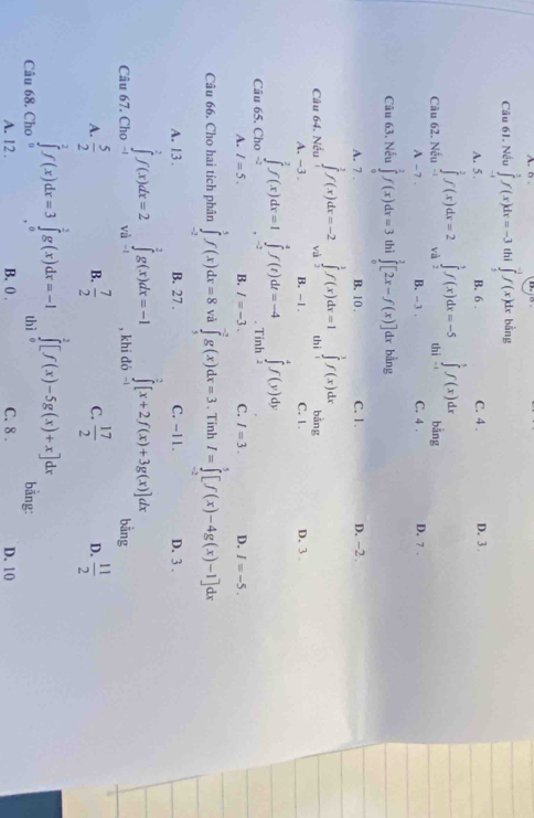A. b
Câu 61. Nếu ∈tlimits _(-1)^1f(x)dx=-3 thì ∈tlimits _1^((-1)f(x)dx bằng
A. 5 . B. 6 . C. 4 . D. 3 .
∈t ^5^5f(x)dx
Câu 62. Nếu ∈tlimits _(-1)^2f(x)dx=2 và ∈tlimits _2^5f(x)dx=-5 thì -1 bằng D. 7 .
A - 7 . B. - 3 . C. 4 .
Câu 63. Nếu ∈tlimits _0^2f(x)dx=3 thì ∈tlimits _0^2[2x-f(x)] dx bằng
A. 7 . B. 10 . C. 1. D. -2 .
Câu 64. Nếu ∈tlimits _1^2f(x)dx=-2 và ∈tlimits _2^3f(x)dx=1 thì ∈tlimits _0^3f(x)dx bằng
A. -3 B. -1 . C. 1. D. 3 .
Câu 65. Cho ∈tlimits _(-2)^2f(x)dx=1 ∈tlimits _(-2)^4f(t)dt=-4. Tinh
∈tlimits ^4^4f(y)dy
A. I=5. B. I=-3 C. I=3. D. I=-5.
Câu 66. Cho hai tích phân ∈tlimits _(-2)^5f(x)dx=8 và ∈tlimits _5^(-7)g(x)dx=3. Tinh I=∈tlimits _(-2)^5[f(x)-4g(x)-1]dx
A. 13 . B. 27 . C. -11. D. 3 ..
∈tlimits ^2)[x+2f(x)+3g(x)]dx
Câu 67. Cho ∈tlimits _(-1)^1f(x)dx=2 vị ∈tlimits _(-1)^2g(x)dx=-1 , khi đó - bằng
A.  5/2   7/2  C.  17/2  D.  11/2 
B.
∈tlimits _0^2[f(x)-5g(x)+x]dx
Câu 68. Cho ∈tlimits _0^2f(x)dx=3∈tlimits _0^1g(x)dx=-1 thì bằng:
A. 12. B. 0 . C. 8 . D. 10