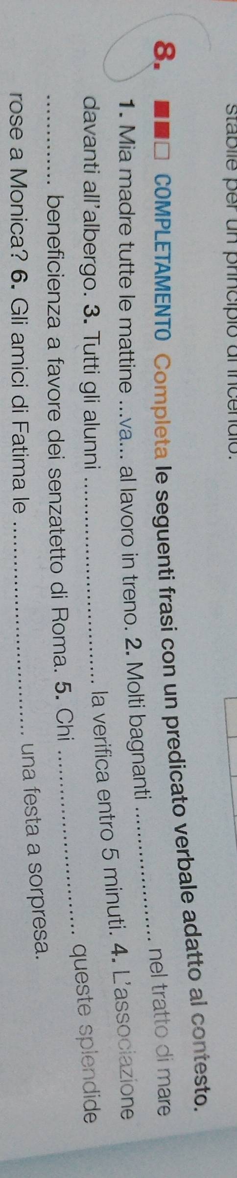 stablle per un príincipió al incendió. 
8. I D COMPLETAMENTO Completa le seguenti frasi con un predicato verbale adatto al contesto. 
_ 
nel tratto di mare 
1. Mia madre tutte le mattine ...va... al lavoro in treno. 2. Molti bagnanti 
davanti all'albergo. 3. Tutti gli alunni_ 
la verifica entro 5 minuti. 4. L'associazione 
queste splendide 
_beneficienza a favore dei senzatetto di Roma. 5. Chi 
_ 
rose a Monica? 6. Gli amici di Fatima le_ 
una festa a sorpresa.