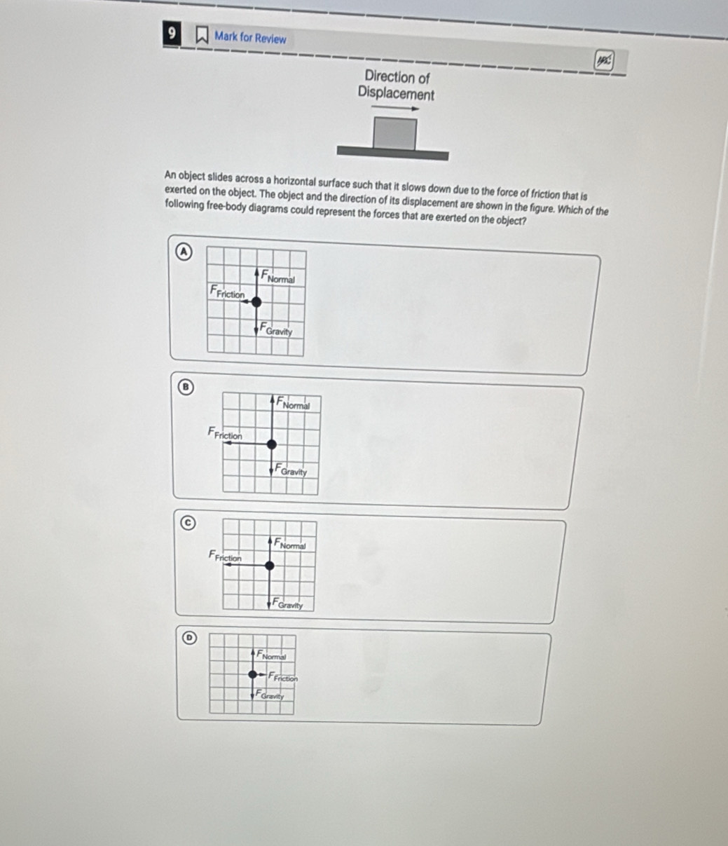 for Review
Direction of
Displacement
An object slides across a horizontal surface such that it slows down due to the force of friction that is
exerted on the object. The object and the direction of its displacement are shown in the figure. Which of the
following free-body diagrams could represent the forces that are exerted on the object?
FNormal
Friction
Gravity
FNormal
FFriction
FGravity
FNormal
FFriction
Gravity
FNormal
Feriction
Foravity