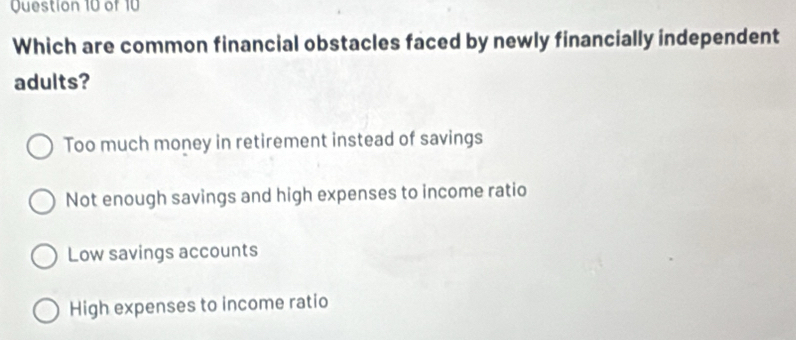 Which are common financial obstacles faced by newly financially independent
adults?
Too much money in retirement instead of savings
Not enough savings and high expenses to income ratio
Low savings accounts
High expenses to income ratio