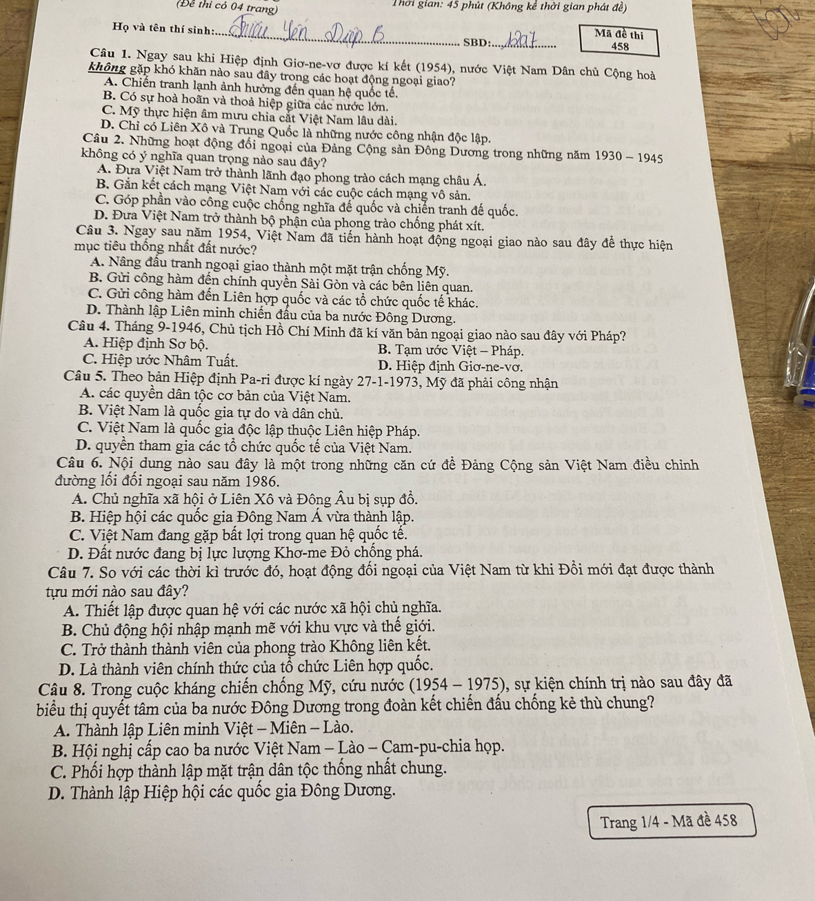 (Để thi có 04 trang)  Thời gian: 45 phút (Không kể thời gian phát đề)
Họ và tên thí sinh:._ Mã đề thị
SBD:_ 458
Câu 1. Ngay sau khi Hiệp định Giơ-ne-vơ được kí kết (1954), nước Việt Nam Dân chủ Cộng hoà
không gặp khó khăn nào sau đây trong các hoạt động ngoại giao?
A. Chiến tranh lạnh ảnh hưởng đến quan hệ quốc tế.
B. Có sự hoà hoãn và thoả hiệp giữa các nước lớn.
C. Mỹ thực hiện âm mưu chia cắt Việt Nam lâu dài.
D. Chỉ có Liên Xô và Trung Quốc là những nước công nhận độc lập.
Câu 2. Những hoạt động đối ngoại của Đảng Cộng sản Đông Dương trong những năm 1930 - 1945
không có ý nghĩa quan trọng nào sau đây?
A. Đựa Việt Nam trở thành lãnh đạo phong trào cách mạng châu Á.
B. Gắn kết cách mạng Việt Nam với các cuộc cách mạng vô sản.
C. Góp phần vào công cuộc chống nghĩa đế quốc và chiến tranh đế quốc.
D. Đưa Việt Nam trở thành bộ phận của phong trào chống phát xít.
Câu 3. Ngay sau năm 1954, Việt Nam đã tiến hành hoạt động ngoại giao nào sau đây để thực hiện
mục tiêu thống nhất đất nước?
A. Nâng đầu tranh ngoại giao thành một mặt trận chống Mỹ.
B. Gửi công hàm đến chính quyền Sài Gòn và các bên liên quan.
C. Gửi công hàm đến Liên hợp quốc và các tổ chức quốc tế khác.
D. Thành lập Liên minh chiến đấu của ba nước Đông Dương.
Câu 4. Tháng 9-1946, Chủ tịch Hồ Chí Minh đã kí văn bản ngoại giao nào sau đây với Pháp?
A. Hiệp định Sơ bộ. B. Tạm ước Việt - Pháp.
C. Hiệp ước Nhâm Tuất. D. Hiệp định Giơ-ne-vơ.
Câu 5. Theo bản Hiệp định Pa-ri được kí ngày 27-1-1973, Mỹ đã phải công nhận
A. các quyền dân tộc cơ bản của Việt Nam.
B. Việt Nam là quốc gia tự do và dân chủ.
C. Việt Nam là quốc gia độc lập thuộc Liên hiệp Pháp.
D. quyền tham gia các tổ chức quốc tế của Việt Nam.
Câu 6. Nội dung nào sau đây là một trong những căn cứ đề Đảng Cộng sản Việt Nam điều chỉnh
đường lối đối ngoại sau năm 1986.
A. Chủ nghĩa xã hội ở Liên Xô và Đông Âu bị sụp đồ.
B. Hiệp hội các quốc gia Đông Nam Á vừa thành lập.
C. Việt Nam đang gặp bất lợi trong quan hệ quốc tế.
D. Đất nước đang bị lực lượng Khơ-me Đỏ chống phá.
Câu 7. So với các thời kì trước đó, hoạt động đối ngoại của Việt Nam từ khi Đồi mới đạt được thành
tựu mới nào sau đây?
A. Thiết lập được quan hệ với các nước xã hội chủ nghĩa.
B. Chủ động hội nhập mạnh mẽ với khu vực và thế giới.
C. Trở thành thành viên của phong trào Không liên kết.
D. Là thành viên chính thức của tổ chức Liên hợp quốc.
Câu 8. Trong cuộc kháng chiến chống Mỹ, cứu nước (1954-1975) 0, sự kiện chính trị nào sau đây đã
biểu thị quyết tâm của ba nước Đông Dương trong đoàn kết chiến đấu chống kẻ thù chung?
A. Thành lập Liên minh Việt - Miên - Lào.
B. Hội nghị cấp cao ba nước Việt Nam - Lào - Cam-pu-chia họp.
C. Phối hợp thành lập mặt trận dân tộc thống nhất chung.
D. Thành lập Hiệp hội các quốc gia Đông Dương.
Trang 1/4 - Mã đề 458