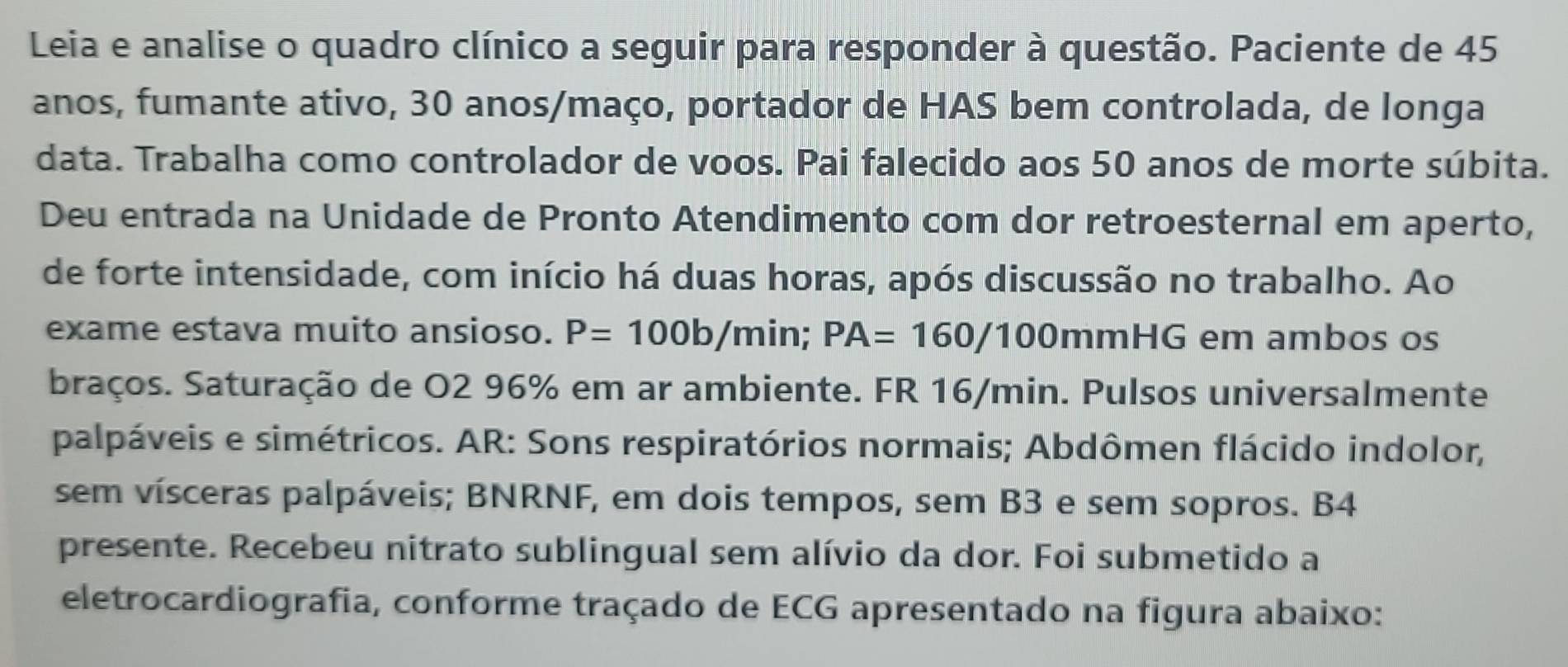 Leia e analise o quadro clínico a seguir para responder à questão. Paciente de 45
anos, fumante ativo, 30 anos/maço, portador de HAS bem controlada, de longa 
data. Trabalha como controlador de voos. Pai falecido aos 50 anos de morte súbita. 
Deu entrada na Unidade de Pronto Atendimento com dor retroesternal em aperto, 
de forte intensidade, com início há duas horas, após discussão no trabalho. Ao 
exame estava muito ansioso. P=100b/min; PA=160/100m mHG em ambos os 
braços. Saturação de O2 96% em ar ambiente. FR 16/min. Pulsos universalmente 
palpáveis e simétricos. AR: Sons respiratórios normais; Abdômen flácido indolor, 
sem vísceras palpáveis; BNRNF, em dois tempos, sem B3 e sem sopros. B4 
presente. Recebeu nitrato sublingual sem alívio da dor. Foi submetido a 
eletrocardiografia, conforme traçado de ECG apresentado na figura abaixo: