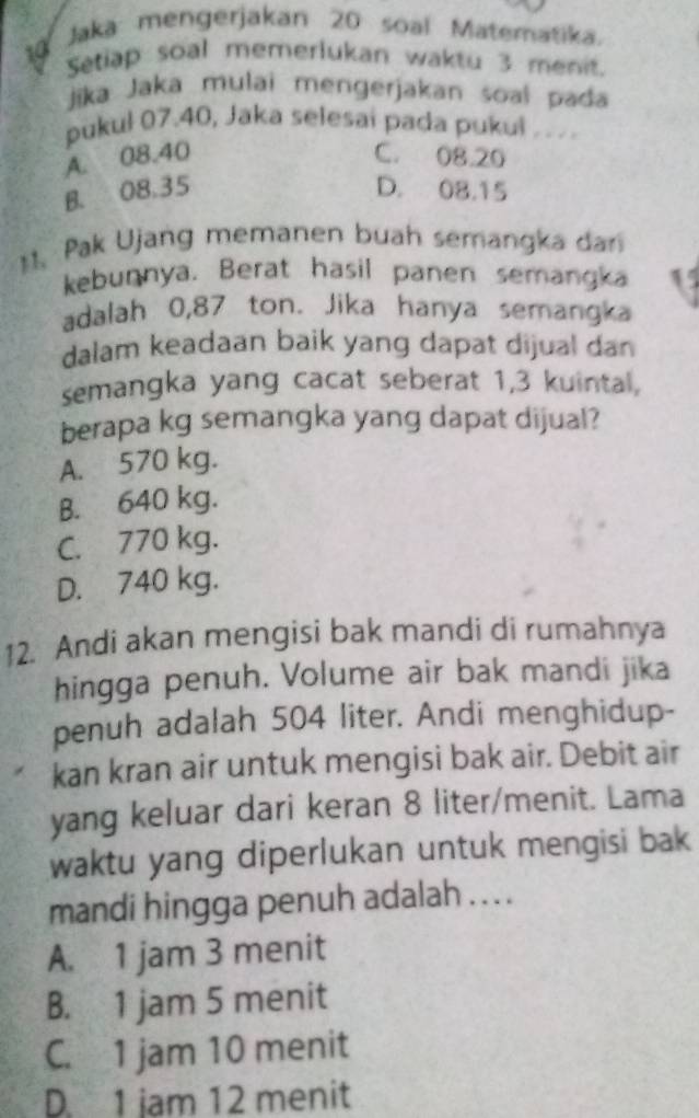 Jaka mengerjakan 20 soal Matematika.
Setap soal memerlukan waktu 3 menit.
Jika Jaka mulai mengerjakan soal pada
pukul 07.40, Jaka selesai pada pukul . . .
A. 08.40 C. 08.20
B. 08.35 D. 0B. 15
11. Pak Ujang memanen buah semangka da
kebunnya. Berat hasil panen semangka
adalah 0,87 ton. Jika hanya semangka
dalam keadaan baik yang dapat dijual dan
semangka yang cacat seberat 1,3 kuintal,
berapa kg semangka yang dapat dijual?
A. 570 kg.
B. 640 kg.
C. 770 kg.
D. 740 kg.
12. Andi akan mengisi bak mandi di rumahnya
hingga penuh. Volume air bak mandi jika
penuh adalah 504 liter. Andi menghidup-
kan kran air untuk mengisi bak air. Debit air
yang keluar dari keran 8 liter /menit. Lama
waktu yang diperlukan untuk mengisi bak 
mandi hingga penuh adalah ....
A. 1 jam 3 menit
B. 1 jam 5 menit
C. 1 jam 10 menit
D. 1 jam 12 menit