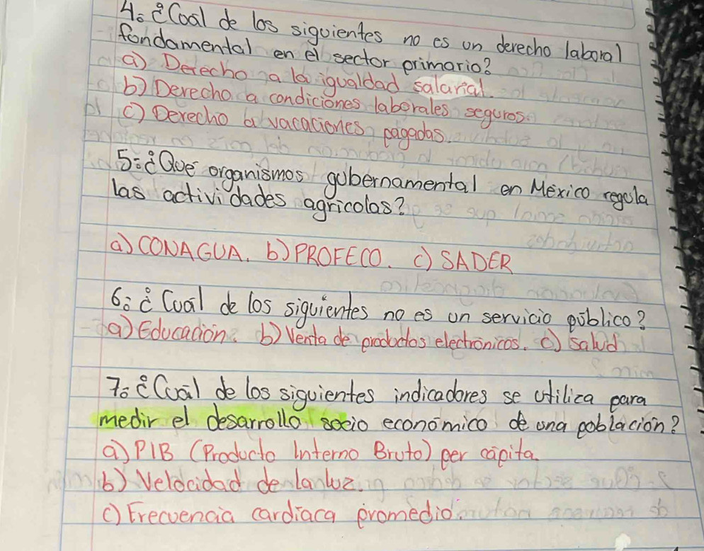 Ho eCoal de los sigvientes no cs on devecho laboral
fondamental en ei sector primario?
( Detecho a ld iqualdad salaral
b) Derecho a condiciones laberales seguros
() Derecho a vacaciones, pagedas
5: [0ve organismos gubernamental en Mexico regola
las actividades agricolos?
( CONAGUA. b) PROFECO. C) SADER
6:8 Coal de los siquientes noes on servicio poblico?
a Educadion. b) Venta de prododos electronicas. ( sald
7o ((uai) de los siguientes indicadores se chilica para
medir el desarrollo socio economico de ona poblacion?
a) P1B (Producto Interno Bruto) eer capita
() Velocidad de lanluz.
() Erecvencia cardiaca promedio