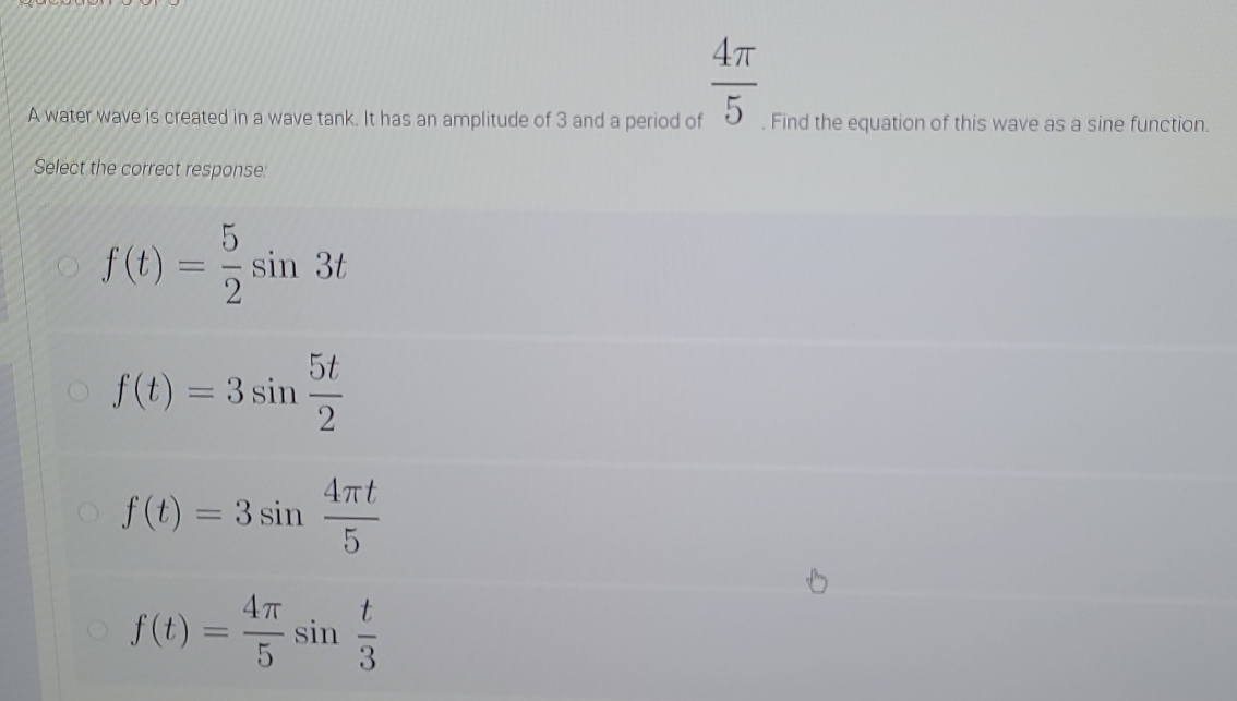  4π /5 
A water wave is created in a wave tank. It has an amplitude of 3 and a period of . Find the equation of this wave as a sine function.
Select the correct response:
f(t)= 5/2 sin 3t
f(t)=3sin  5t/2 
f(t)=3sin  4π t/5 
f(t)= 4π /5 sin  t/3 