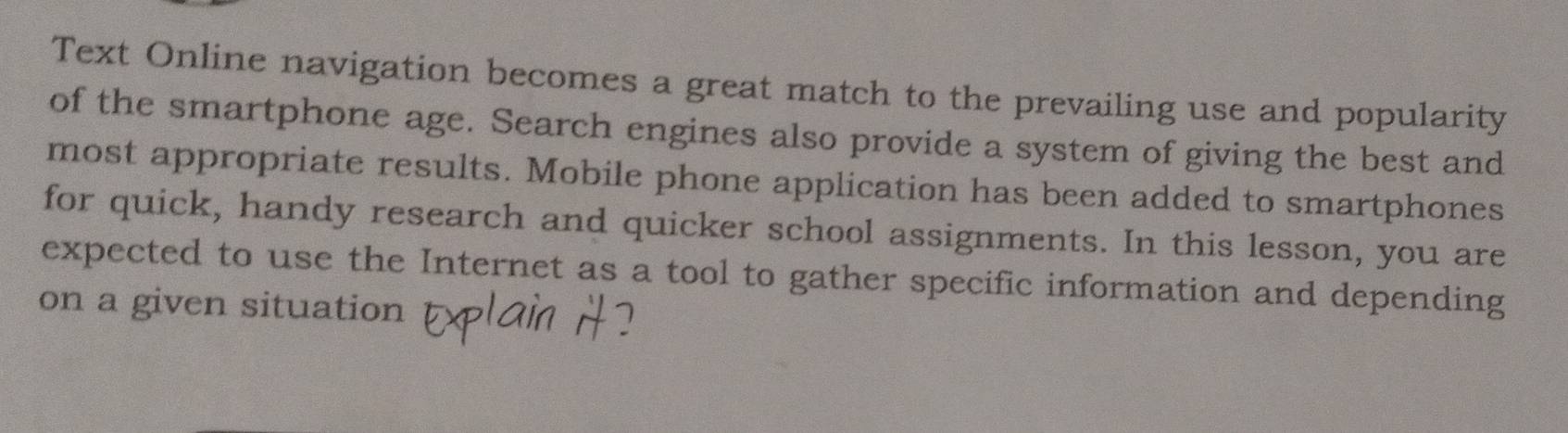 Text Online navigation becomes a great match to the prevailing use and popularity 
of the smartphone age. Search engines also provide a system of giving the best and 
most appropriate results. Mobile phone application has been added to smartphones 
for quick, handy research and quicker school assignments. In this lesson, you are 
expected to use the Internet as a tool to gather specific information and depending 
on a given situation