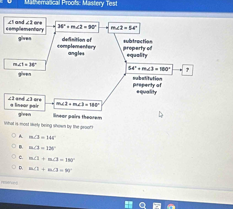 Mathematical Proofs: Mastery Test
What is most likely being shown by the proof?
A. m∠ 3=144°
B. m∠ 3=126°
C. m∠ 1+m∠ 3=180°
D. m∠ 1+m∠ 3=90°
reserved