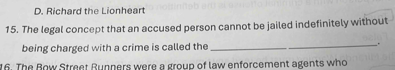 D. Richard the Lionheart
15. The legal concept that an accused person cannot be jailed indefinitely without
being charged with a crime is called the_
.
16. The Bow Street Runners were a group of law enforcement agents who