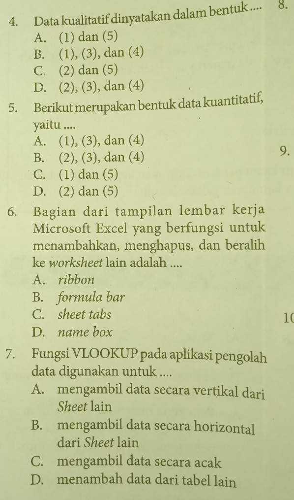 Data kualitatif dinyatakan dalam bentuk .... 8.
A. (1) dan (5)
B. (1), (3), dan (4)
C. (2) dan (5)
D. (2), (3), dan (4)
5. Berikut merupakan bentuk data kuantitatif,
yaitu ....
A. (1), (3), dan (4)
B. (2), (3), dan (4)
9.
C. (1) dan (5)
D. (2) dan (5)
6. Bagian dari tampilan lembar kerja
Microsoft Excel yang berfungsi untuk
menambahkan, menghapus, dan beralih
ke worksheet lain adalah ....
A. ribbon
B. formula bar
C. sheet tabs
10
D. name box
7. Fungsi VLOOKUP pada aplikasi pengolah
data digunakan untuk ....
A. mengambil data secara vertikal dari
Sheet lain
B. mengambil data secara horizontal
dari Sheet lain
C. mengambil data secara acak
D. menambah data dari tabel lain