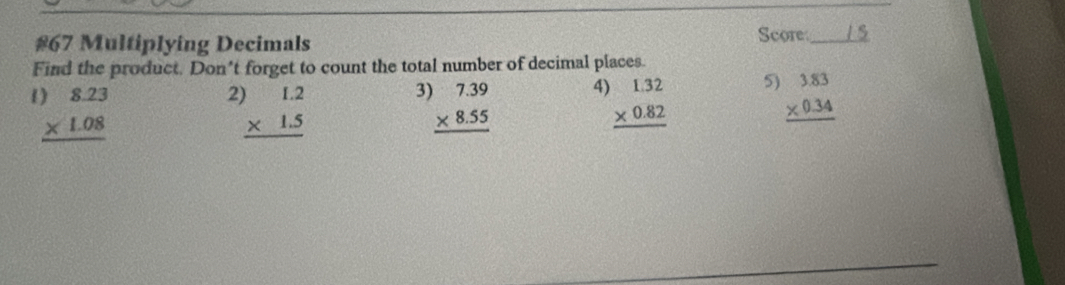 #67 Multiplying Decimals Score_ 
Find the product. Don’t forget to count the total number of decimal places.
beginarrayr )8.23 * 1.08 hline endarray
2 beginarrayr )1.2 * 1.5 hline endarray
3 beginarrayr 7.39 * 8.55 hline endarray 4) beginarrayr 1.32 * 0.82 hline endarray 5) beginarrayr 3.83 * 0.34 hline endarray