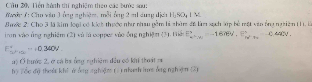 Tiến hành thí nghiệm theo các bước sau: 
Bước 1: Cho vào 3 ống nghiệm, mỗi ống 2 ml dung dịch H_2SO_41M. 
Bước 2: Cho 3 lá kim loại có kích thước như nhau gồm lá nhôm đã làm sạch lớp bề mặt vào ống nghiệm (1), là 
iron vào ống nghiệm (2) và lá copper vào ống nghiệm (3). Biết E_Al^(3+)/Al^circ =-1,676V, E_Fe^(2+)/Fe^circ =-0,440V,
E_cu^(2+)/Cu^circ =+0,340V. 
a) Ở bước 2, ở cả ba ống nghiệm đều có khí thoát ra 
b) Tốc độ thoát khí ở ống nghiệm (1) nhanh hơn ống nghiệm (2)