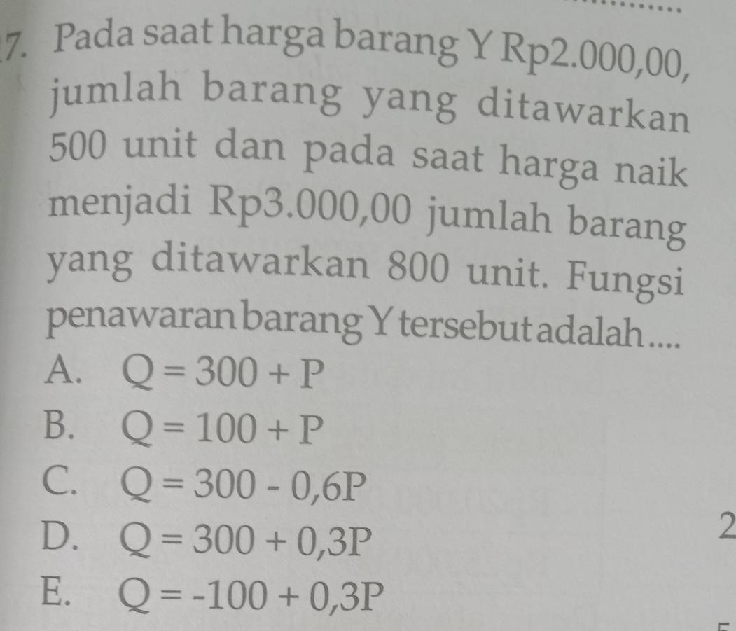 Pada saat harga barang Y Rp2.000,00,
jumlah barang yang ditawarkan
500 unit dan pada saat harga naik
menjadi Rp3.000,00 jumlah barang
yang ditawarkan 800 unit. Fungsi
penawaran barang Y tersebut adalah ....
A. Q=300+P
B. Q=100+P
C. Q=300-0,6P
D. Q=300+0,3P
2
E. Q=-100+0,3P