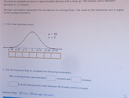 The time to complete an exam is approximately Normal with a mean mu =50 m inutes and a standard .
deviation sigma =2 minut^aS
The bell curve below represents the distribution for testing times. The scale on the horizontal axis is equal
to the standard deviation.
1. Fill in the indicated boxes.
2. Use the Empirical Rule to complete the following statements:
95% of testing times were between □ minutes and □ minutes.
□ * % of the testing times were between 48 minutes and 52 minutes.
Question Help:  Vídeo Message instructor