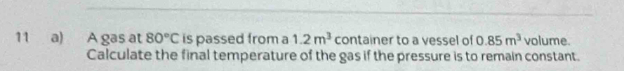 A gas at 80°C is passed from a 1.2m^3 container to a vessel of 0.85m^3 volume. 
Calculate the final temperature of the gas if the pressure is to remain constant.