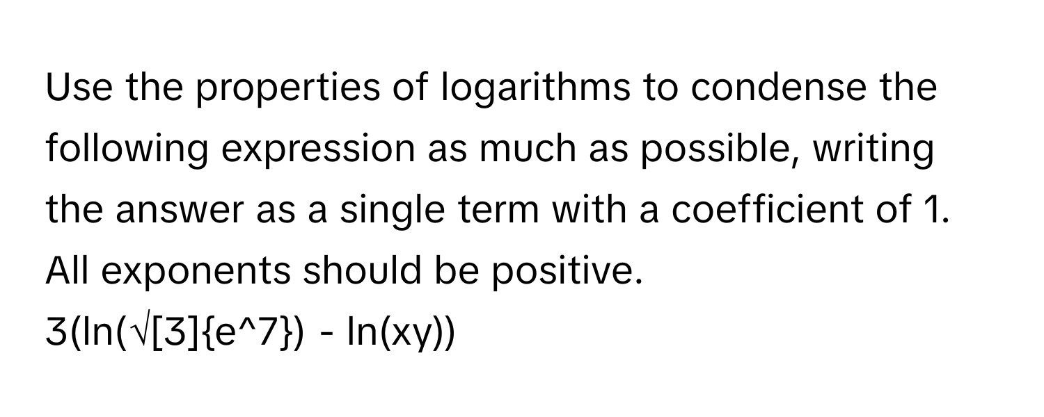 Use the properties of logarithms to condense the following expression as much as possible, writing the answer as a single term with a coefficient of 1. All exponents should be positive. 
3(ln(√[3]e^7) - ln(xy))