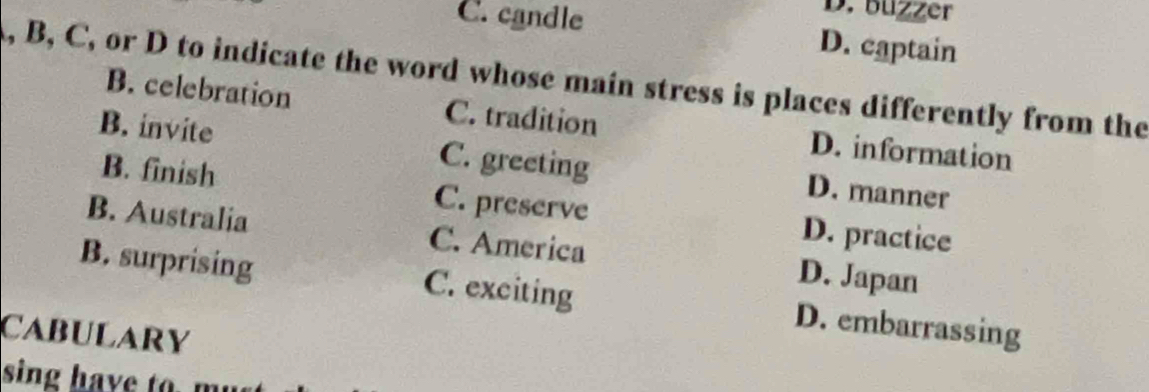 buzzer
C. candle D. captain
, B, C, or D to indicate the word whose main stress is places differently from the
B. celebration C. tradition D. information
B. invite C. greeting D. manner
B. finish C. preserve D. practice
B. Australia C. America D. Japan
B. surprising C. exciting D. embarrassing
CABULARY
sing have to. mu