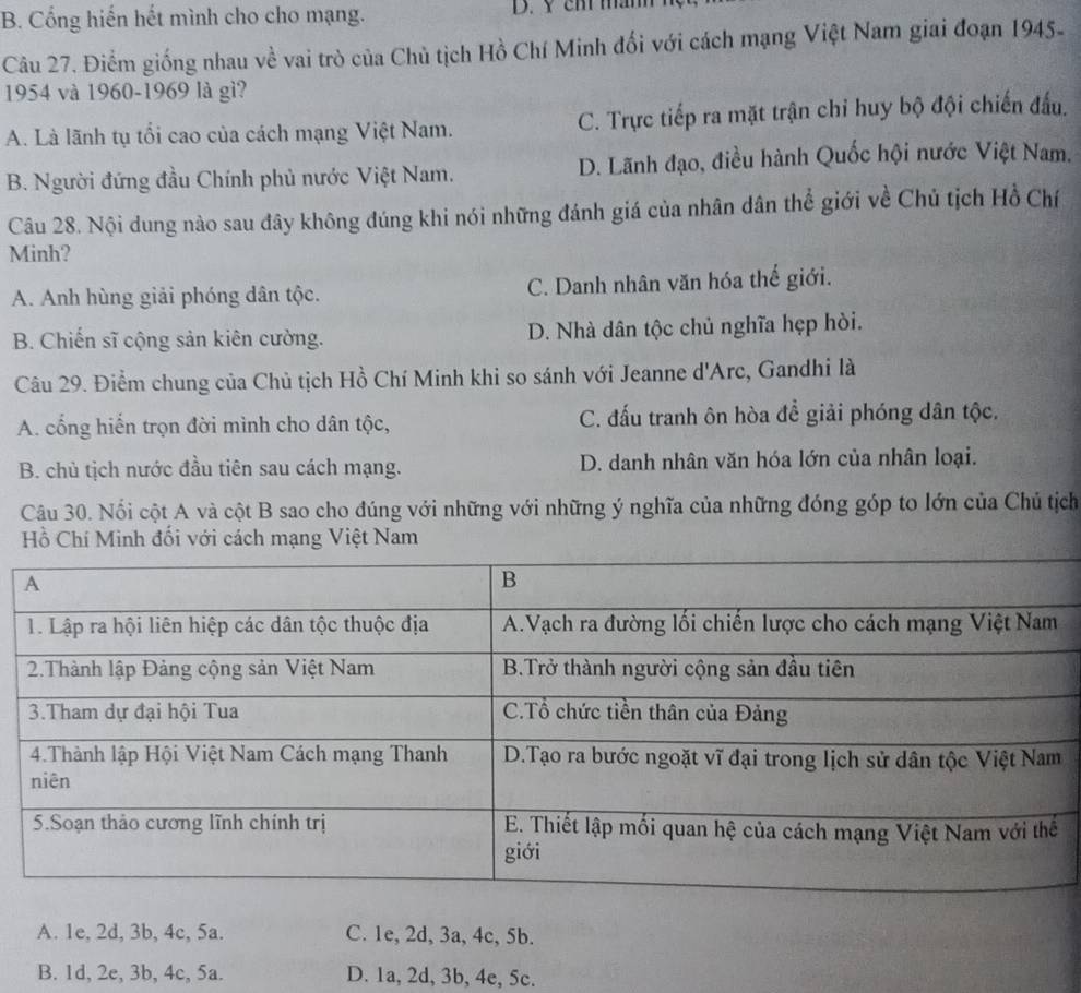 B. Cổng hiến hết mình cho cho mạng. D. Y cm mam
Câu 27. Điểm giống nhau về vai trò của Chủ tịch Hồ Chí Minh đối với cách mạng Việt Nam giai đoạn 1945-
1954 và 1960-1969 là gì?
A. Là lãnh tụ tối cao của cách mạng Việt Nam. C. Trực tiếp ra mặt trận chi huy bộ đội chiến đấu.
B. Người đứng đầu Chính phủ nước Việt Nam. D. Lãnh đạo, điều hành Quốc hội nước Việt Nam.
Câu 28. Nội dung nào sau đây không đúng khi nói những đánh giá của nhân dân thể giới về Chủ tịch Hồ Chí
Minh?
A. Anh hùng giải phóng dân tộc. C. Danh nhân văn hóa thế giới.
B. Chiến sĩ cộng sản kiên cường. D. Nhà dân tộc chủ nghĩa hẹp hòi.
Câu 29. Điểm chung của Chủ tịch Hồ Chí Minh khi so sánh với Jeanne d'Arc, Gandhi là
A. cổng hiển trọn đời mình cho dân tộc, C. đấu tranh ôn hòa để giải phóng dân tộc.
B. chủ tịch nước đầu tiên sau cách mạng. D. danh nhân văn hóa lớn của nhân loại.
Câu 30. Nổi cột A và cột B sao cho đúng với những với những ý nghĩa của những đóng góp to lớn của Chủ tịch
Hồ Chí Minh đối với cách mạng Việt Nam
A. 1e, 2d, 3b, 4c, 5a. C. 1e, 2d, 3a, 4c, 5b.
B. 1d, 2e, 3b, 4c, 5a. D. 1a, 2d, 3b, 4e, 5c.