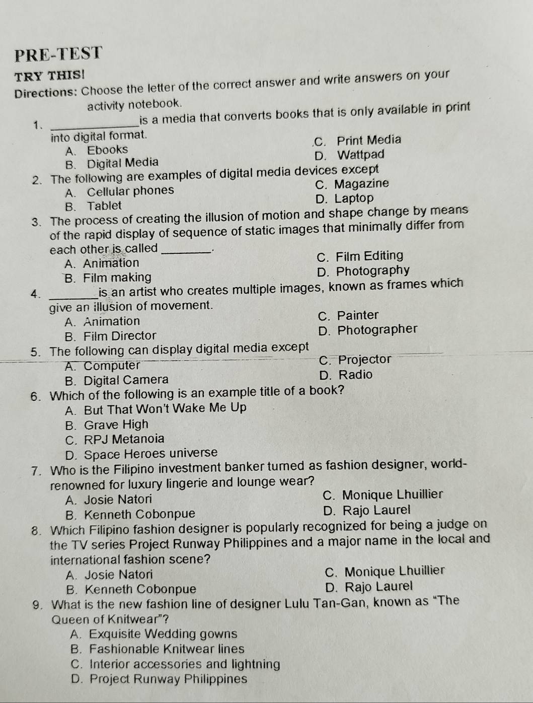 PRE-TEST
TRY THIS!
Directions: Choose the letter of the correct answer and write answers on your
activity notebook.
1. _is a media that converts books that is only available in print 
into digital format.
A. Ebooks.C. Print Media
B. Digital Media D. Wattpad
2. The following are examples of digital media devices except
A. Cellular phones C. Magazine
B. Tablet D. Laptop
3. The process of creating the illusion of motion and shape change by means
of the rapid display of sequence of static images that minimally differ from
each other is called _.
A. Animation C. Film Editing
B. Film making D. Photography
4. _is an artist who creates multiple images, known as frames which
give an illusion of movement.
A. Animation C. Painter
B. Film Director D. Photographer
5. The following can display digital media except
A. Computer C. Projector
B. Digital Camera
D. Radio
6. Which of the following is an example title of a book?
A. But That Won't Wake Me Up
B. Grave High
C. RPJ Metanoia
D. Space Heroes universe
7. Who is the Filipino investment banker turned as fashion designer, world-
renowned for luxury lingerie and lounge wear?
A. Josie Natori C. Monique Lhuillier
B. Kenneth Cobonpue D. Rajo Laurel
8. Which Filipino fashion designer is popularly recognized for being a judge on
the TV series Project Runway Philippines and a major name in the local and
international fashion scene?
A. Josie Natori C. Monique Lhuillier
B. Kenneth Cobonpue D. Rajo Laurel
9. What is the new fashion line of designer Lulu Tan-Gan, known as “The
Queen of Knitwear”?
A. Exquisite Wedding gowns
B. Fashionable Knitwear lines
C. Interior accessories and lightning
D. Project Runway Philippines