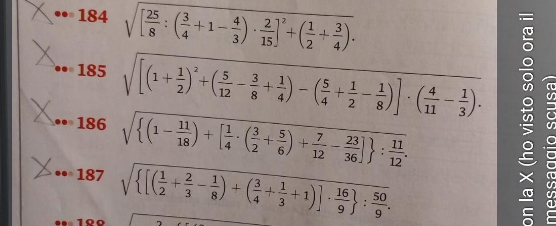 184 sqrt([frac 25)8:( 3/4 +1- 4/3 )·  2/15 ]^2+( 1/2 + 3/4 ). 
185 sqrt([(1+frac 1)2)^2+( 5/12 - 3/8 + 1/4 )-( 5/4 + 1/2 - 1/8 )]· ( 4/11 - 1/3 ). 
186 sqrt( (1-frac 11)18)+[ 1/4 · ( 3/2 + 5/6 )+ 7/12 - 23/36 ] : 11/12 . 
187 sqrt( [(frac 1)2+ 2/3 - 1/8 )+( 3/4 + 1/3 +1)]·  16/9  : 50/9 . 
1º0