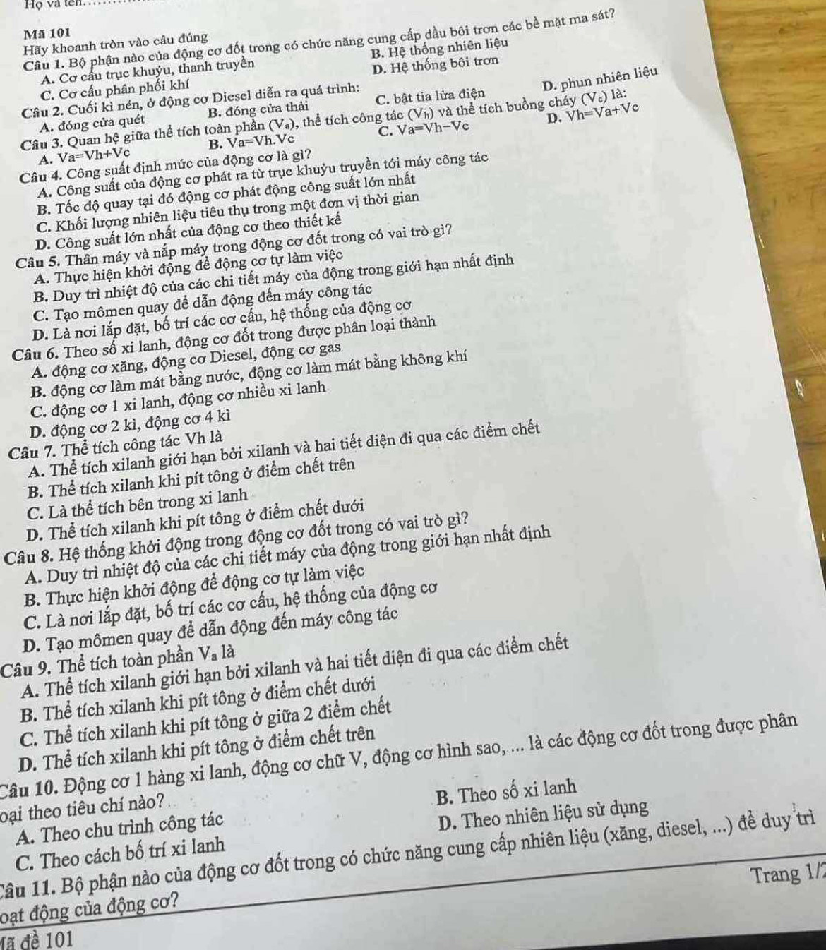 Họ và tên
Mã 101
Câu 1. Bộ phận nào của động cơ đốt trong có chức năng cung cấp dầu bôi trơn các bề mặt ma sát?
Hãy khoanh tròn vào câu đúng
A. Cơ cầu trục khuýu, thanh truyền B. Hệ thống nhiên liệu
C. Cơ cấu phân phối khí D. Hệ thống bôi trơn
D. phun nhiên liệu
Câu 2. Cuối kì nén, ở động cơ Diesel diễn ra quá trình:
A. đóng cửa quét B. đóng cửa thải C. bật tia lửa điện
Câu 3. Quan hệ giữa thể tích toàn phần (V_a) , thể tích công tác (V_h)vd thể tích buồng cháy Vh=Va+Vc (V_c)la:
C. Va=Vh-Vc D.
A. Va=Vh+Vc B. Va=Vh.Vc
Câu 4. Công suất định mức của động cơ là gì?
A. Công suất của động cơ phát ra từ trục khuỷu truyền tới máy công tác
B. Tốc độ quay tại đó động cơ phát động công suất lớn nhất
C. Khối lượng nhiên liệu tiêu thụ trong một đơn vị thời gian
D. Công suất lớn nhất của động cơ theo thiết kế
Câu 5. Thần máy và nắp máy trong động cơ đốt trong có vai trò gì?
A. Thực hiện khởi động để động cơ tự làm việc
B. Duy trì nhiệt độ của các chi tiết máy của động trong giới hạn nhất định
C. Tạo mômen quay để dẫn động đến máy công tác
D. Là nơi lắp đặt, bố trí các cơ cấu, hệ thống của động cơ
Câu 6. Theo số xi lanh, động cơ đốt trong được phân loại thành
A. động cơ xăng, động cơ Diesel, động cơ gas
B. động cơ làm mát bằng nước, động cơ làm mát bằng không khí
C. động cơ 1 xi lanh, động cơ nhiều xi lanh
D. động cơ 2 kì, động cơ 4 kì
Câu 7. Thể tích công tác Vh là
A. Thể tích xilanh giới hạn bởi xilanh và hai tiết diện đi qua các điểm chết
B. Thể tích xilanh khi pít tông ở điểm chết trên
C. Là thể tích bên trong xi lanh
D. Thể tích xilanh khi pít tông ở điểm chết dưới
Câu 8. Hệ thống khởi động trong động cơ đốt trong có vai trò gì?
A. Duy trì nhiệt độ của các chi tiết máy của động trong giới hạn nhất định
B. Thực hiện khởi động để động cơ tự làm việc
C. Là nơi lắp đặt, bố trí các cơ cấu, hệ thống của động cơ
D. Tạo mômen quay để dẫn động đến máy công tác
Câu 9. Thể tích toàn phần V_a là
A. Thể tích xilanh giới hạn bởi xilanh và hai tiết diện đi qua các điểm chết
B. Thể tích xilanh khi pít tông ở điểm chết dưới
C. Thể tích xilanh khi pít tông ở giữa 2 điểm chết
D. Thể tích xilanh khi pít tông ở điểm chết trên
Câu 10. Động cơ 1 hàng xi lanh, động cơ chữ V, động cơ hình sao, ... là các động cơ đốt trong được phân
oại theo tiêu chí nào?
A. Theo chu trình công tác B. Theo số xi lanh
C. Theo cách bố trí xi lanh D. Theo nhiên liệu sử dụng
Tâu 11. Bộ phận nào của động cơ đốt trong có chức năng cung cấp nhiên liệu (xăng, diesel, ...) đề duy trì
Trang 1/2
oạt động của động cơ?
đã đề 101