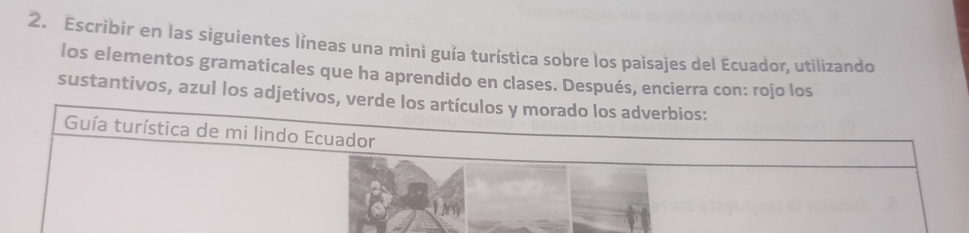 Escribir en las siguientes líneas una mini guía turística sobre los paisajes del Ecuador, utilizando 
los elementos gramaticales que ha aprendido en clases. Después, encierra con: rojo los 
sustantivos, azul los adjetivos,