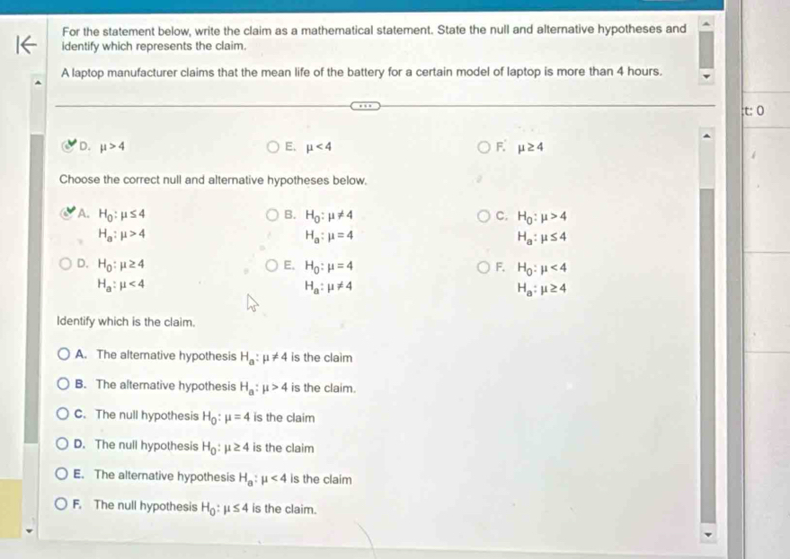 For the statement below, write the claim as a mathematical statement. State the null and alternative hypotheses and
identify which represents the claim.
A laptop manufacturer claims that the mean life of the battery for a certain model of laptop is more than 4 hours.
: t: 0
D. mu >4 E. mu <4</tex> F. mu ≥ 4
Choose the correct null and alternative hypotheses below.
A. H_0:mu ≤ 4 B. H_0:mu != 4 C. H_0:mu >4
H_a:mu >4
H_a:mu =4
H_a:mu ≤ 4
D. H_0:mu ≥ 4 E. H_0:mu =4 F, H_0:mu <4</tex>
H_a:mu <4</tex>
H_a:mu != 4
H_a:mu ≥ 4
Identify which is the claim.
A. The altemative hypothesis H_a:mu != 4 is the claim
B. The alternative hypothesis H_a:mu >4 is the claim.
C. The null hypothesis H_0:mu =4 is the claim
D. The null hypothesis H_0:mu ≥ 4 is the claim
E. The alternative hypothesis H_a:mu <4</tex> is the claim
F. The null hypothesis H_0:mu ≤ 4 is the claim.