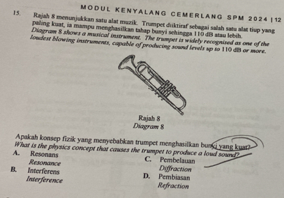 L K E N Y A L A N G C E M E R L A N G S P M 2 0 2 4! 1 2
15. Rajah 8 menunjukkan satu alat muzik. Trumpet diiktiraf sebagai salah satu alat tiup yang
paling kuat, ia mampu menghasilkan tahap bunyi sehingga 110 dB atau lebih.
Diagram 8 shows a musical instrument. The trumpet is widely recognised as one of the
loudest blowing instruments, capable of producing sound levels up to 110 dB or more.
Diagram 8
Apakah konsep fizik yang menyebabkan trumpet menghasilkan bunyi yang kuat?
What is the physics concept that causes the trumpet to produce a loud sound?
A. Resonans C. Pembelauan
Resonance Diffraction
B. Interferens D. Pembiasan
Interference Refraction