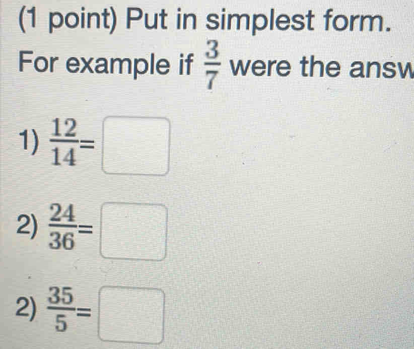 Put in simplest form. 
For example if  3/7  were the answ 
1)  12/14 =□
2)  24/36 =□
2)  35/5 =□