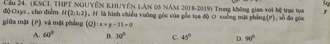 Cầu 24. (KSCL THPT NGUYÊN KHUYÊN LÀN 05 NĂM 2018-2019) Trong không gian với hệ trục tọa 1
độ Oxyz , cho điểm H(2;1;2) , H là hình chiếu vuông góc của gốc tọa độ O xuống mặt phẳng(P), số đo góc
giữa mặt (P) và mặt phẳng (Q) t x+y-11=0
A. 60° B. 30° C. 45° D. 90°