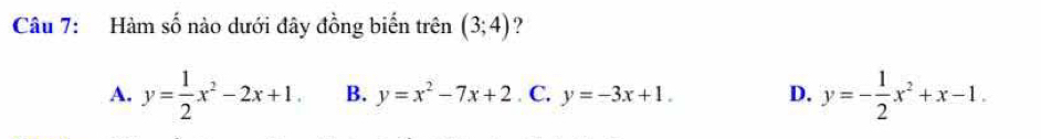 Hàm số nào dưới đây đồng biển trên (3;4) ?
A. y= 1/2 x^2-2x+1. B. y=x^2-7x+2. C. y=-3x+1. D. y=- 1/2 x^2+x-1.