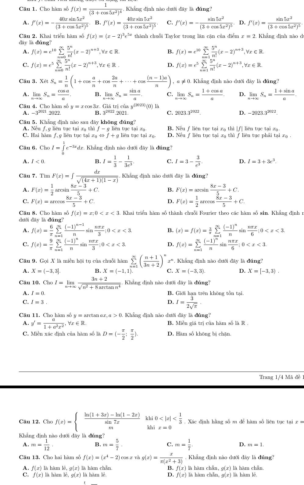 Cho hàm số f(x)=frac 1(3+cos 5x^2)^4. Khẳng định nào dưới đây là đúng?
A. f'(x)=-frac 40xsin 5x^2(3+cos 5x^2)^5 B. f'(x)=frac 40xsin 5x^2(3+cos 5x^2)^5. C. f'(x)=-frac sin 5x^2(3+cos 5x^2)^5 D. f'(x)=frac sin 5x^2(3+cos 5x^2)^5.
Câu 2. Khai triển hàm số f(x)=(x-2)^3e^(5x) thành chuỗi Taylor trong lân cận của điểm x=2 Khẳng định nào d
đây là đúng?
A. f(x)=e^(10)sumlimits _(n=0)^(∈fty) 5^n/n! (x-2)^n+3,forall x∈ R. B. f(x)=e^(10)sumlimits _(n=1)^(∈fty) 5^n/n! (x-2)^n+3,forall x∈ R.
C. f(x)=e^5sumlimits _(n=0)^(∈fty) 5^n/n! (x-2)^n+3,forall x∈ R. f(x)=e^5sumlimits _(n=1)^(∈fty) 5^n/n! (x-2)^n+3,forall x∈ R.
D.
Câu 3. XetS_n= 1/n (1+cos  a/n +cos  2a/n +·s +cos  ((n-1)a)/n ),a!= 0.. Khẳng định nào dưới đây là đúng?
A. limlimits _nto ∈fty S_n= cos a/a . B. limlimits _nto ∈fty S_n= sin a/a . C. limlimits _nto ∈fty S_n= (1+cos a)/a . D. limlimits _nto ∈fty S_n= (1+sin a)/a .
Câu 4. Cho hàm số y=xcos 3x. Giá trị của 3 y^((2023))(0)1
A. -3^(2021).2022. B. 3^(2022) :021 C. 2023.3^(2022) D. -2023 3.3^(2022).
Câu 5. Khẳng định nào sau đây không ding?
A. Nếu f,g liên tục tại xo th 1 f-g liên tục tai x_0 B. Nếu f liên tục tại x₀ thì |f| liên tục tại x.
C. Hai hàm f, g liên tục tại x_0Leftrightarrow f+g liên tục tại xo D. Nếu f liên tục tại x₀ thì f liên tục phải tại x .
Câu 6. Cho I=∈tlimits _0^(1e^-3x)dx.. Khẳng định nào dưới đây là đúng?
A. I<0. B. I= 1/3 - 1/3e^3 . C. I=3- 3/e^3 . D. I=3+3e^3.
Câu 7. Tìm F(x)=∈t  dx/sqrt((4x+1)(1-x))  Khẳng định nào dưới đây là đúng?
A. F(x)= 1/2 arcsin  (8x-3)/5 +C. B. F(x)=arcsin  (8x-3)/5 +C.
C. F(x)=arccos  (8x-3)/5 +C. F(x)= 1/2 arccos  (8x-3)/5 +C.
D.
Câu 8. Cho hàm số f(x)=x;0 . Khai triển hàm số thành chuỗi Fourier theo các hàm số sin. Khẳng định n
dưới đây là đúng?
A. f(x)= 6/π  sumlimits _(n=1)^(∈fty)frac (-1)^n-1nsin  nπ x/3 ;0 B. (x)=f(x)= 3/π  sumlimits _(n=1)^(∈fty)frac (-1)^nnsin  nπ x/6 ;0
C. f(x)= 9/π  sumlimits _(n=1)^(∈fty)frac (-1)^nnsin  nπ x/3 ;0 f(x)=sumlimits _(n=1)^(∈fty)frac (-1)^nnsin  nπ x/6 ;0
D.
Câu 9. Gọi X là miền hội tụ của chuỗi hàm sumlimits _(n=1)^(∈fty)( (n+1)/3n+2 )^nx^n. Khẳng định nào dưới đây là đúng?
A. X=(-3,3]. B. X=(-1,1). X=(-3,3) D. X=[-3,3).
C.
Câu 10. Cho I=limlimits _nto ∈fty  (3n+2)/sqrt(n^2+8arctan n^4)  =  Khẳng định nào dưới đây là đúng?
A. I=0. B. Giới hạn trên không tồn tại,
C. I=3. D. I= 3/2sqrt(π ) ·
Câu 11. Cho hàm số y= arctan αx, a>0 0. Khẳng định nào dưới đây là đúng?
A. y'= a/1+a^2x^2 ,forall x∈ R. B. Miền giá trị của hàm số là R
C. Miền xác định của hàm số là D=(- π /2 ; π /2 ). D. Hàm số không bị chặn.
Trang 1/4 Mã đề 1
Câu 12. Cho f(x)=beginarrayl  (ln (1+3x)-ln (1-2x))/sin 7x  mendarray. khi0 . Xác định hằng số m để hàm số liên tục tại x=
kh1 x=0
Khẳng định nào dưới đây là đúng?
B.
C.
A. m= 1/12 . m= 5/7 . m= 1/7 . D. m=1.
Câu 13. Cho hai hàm số f(x)=(x^4-2) cos x và g(x)= x/π (x^2+3)  Khẳng định nào dưới đây là đúng?
A. f(x) là hàm lẻ, g(x) là hàm chẵn B. f(x) là hàm chẵn, g(x) là hàm chẵn.
C. f(x) là hàm lẻ, g(x) là hàm lẻ. D. f(x) là hàm chẵn, g(x) là hàm lẻ
t