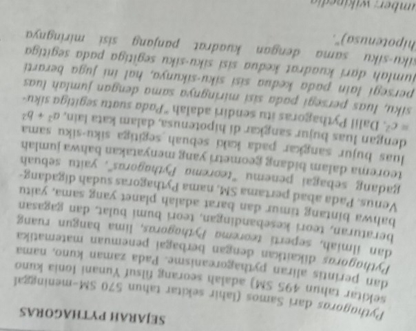 SEJARAH PYTHAGORAS 
Pythugoros dari Samos (lahir sekitar tahun 570 SM-meninggal 
sekitar tahun 495 SM) adalah seorang filsuf Yunani Ionia kuno 
dan perintis aliran pythagoreanisme. Pada zaman kuno, nama 
Pythugorgs dikaitkan dengan berbagai penemuan matematika 
dan ilmiah, seperti teorema Pythogoras, lima bangun ruang 
beraturan, teori kesebandingan, teori bumi bulat, dan gagasan 
bahwa bintang timur dan barat adalah planet yang sama, yaitu 
Venus. Pada abad pertama SM, nama Pythagoras sudah digadang- 
gadang sebagai penemu ''teoremα Pythagorus', yaitu sebuah 
teorema dalam bidang geometri yang menyatakan bahwa jumlah 
luas bujur sangkar pada kaki sebuah segitiga siku-siku sama 
dengan luas bujur sangkar di hipotenusa, dalam kata lain, a^2+b^2
=c^2. Dalil Pythagoras itu sendiri adalah 'Pada suɑtu segitiga siku- 
siku, luas persegi pada sisi miringnya sama dengan jumlah luas 
persegi lain pada kedua sisi siku-sikunya, hal ini juga berarti 
jumlah dari kuadrat kedua sisi siku-siku segitiga pada segitiga 
siku-siku sama dengan kuadrat panjang sisi miringnya 
hipotenusa)'. 
imber: w ik inedi