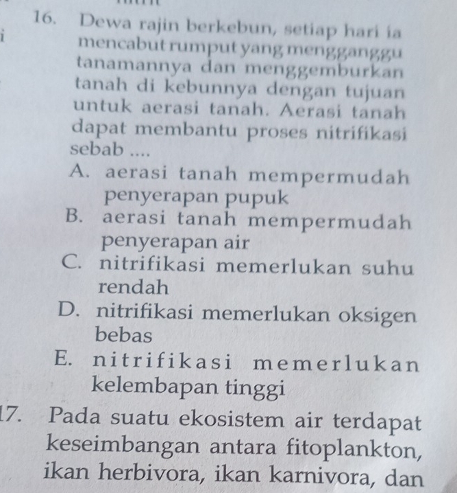 Dewa rajin berkebun, setiap hari ia
1
mencabut rumput yang mengganggu
tanamannya dan menggemburkan
tanah di kebunnya dengan tujuan
untuk aerasi tanah. Aerasi tanah
dapat membantu proses nitrifikasi
sebab ....
A. aerasi tanah mempermudah
penyerapan pupuk
B. aerasi tanah mempermudah
penyerapan air
C. nitrifikasi memerlukan suhu
rendah
D. nitrifikasi memerlukan oksigen
bebas
E. nitrifikasi memerlukan
kelembapan tinggi
17. Pada suatu ekosistem air terdapat
keseimbangan antara fitoplankton,
ikan herbivora, ikan karnivora, dan